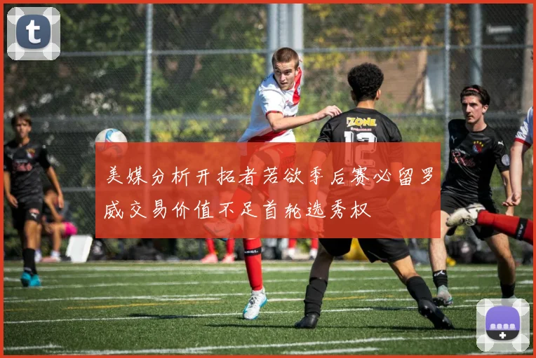 美媒分析开拓者若欲季后赛必留罗威交易价值不足首轮选秀权