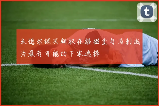 米德尔顿买断权在握掘金与马刺成为最有可能的下家选择