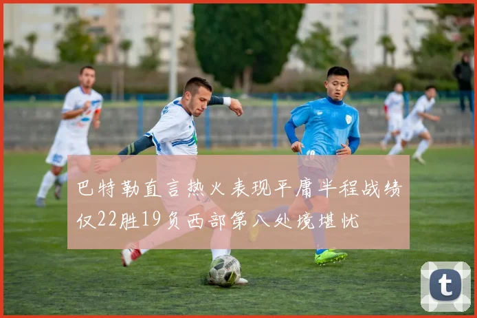 巴特勒直言热火表现平庸半程战绩仅22胜19负西部第八处境堪忧