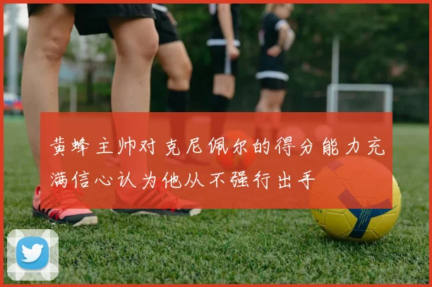 黄蜂主帅对克尼佩尔的得分能力充满信心认为他从不强行出手