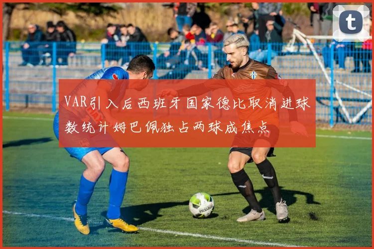 VAR引入后西班牙国家德比取消进球数统计姆巴佩独占两球成焦点