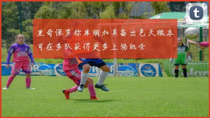里奇保罗称库明加具备出色天赋本可在多队获得更多上场机会