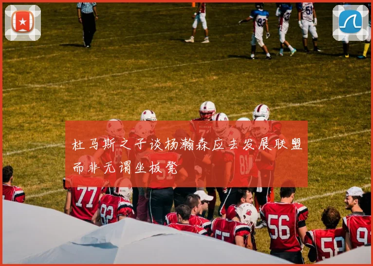杜马斯之子谈杨瀚森应去发展联盟而非无谓坐板凳