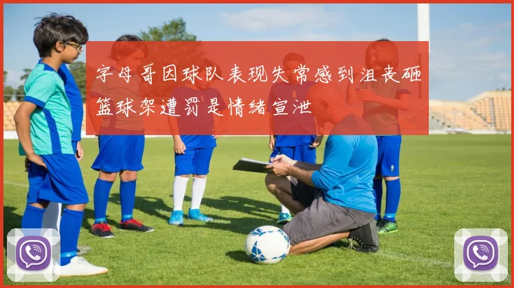 字母哥因球队表现失常感到沮丧砸篮球架遭罚是情绪宣泄