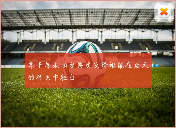 华子与米切尔再度交锋谁能在后天的对决中胜出