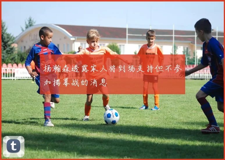 杨瀚森透露家人将到场支持但不参加揭幕战的消息