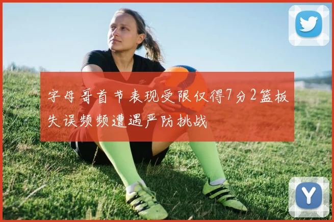 字母哥首节表现受限仅得7分2篮板失误频频遭遇严防挑战