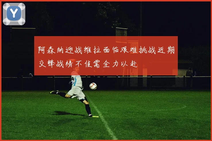 阿森纳迎战维拉面临艰难挑战近期交锋战绩不佳需全力以赴