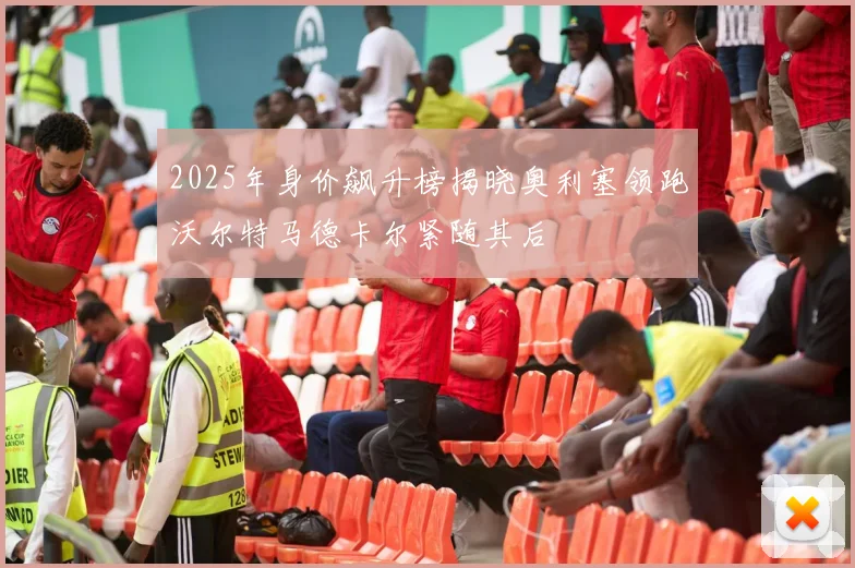 2025年身价飙升榜揭晓奥利塞领跑沃尔特马德卡尔紧随其后
