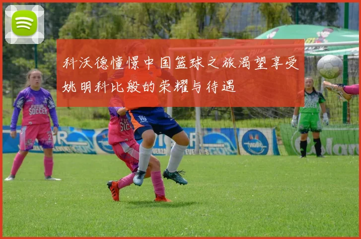 科沃德憧憬中国篮球之旅渴望享受姚明科比般的荣耀与待遇
