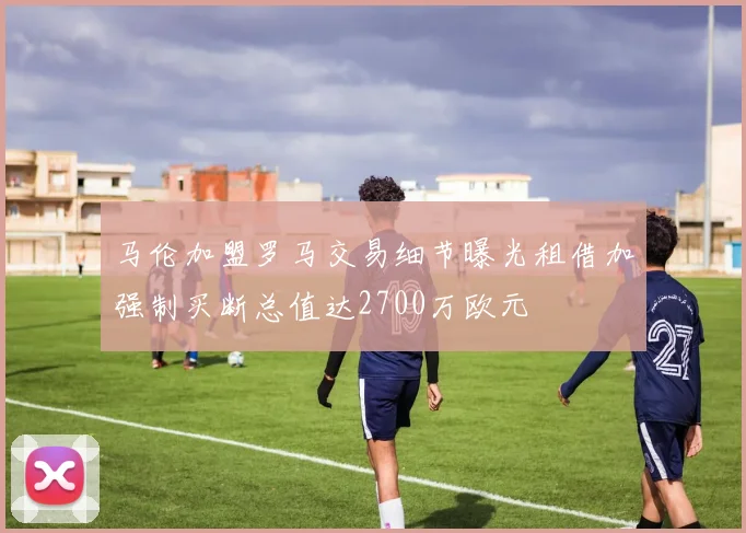 马伦加盟罗马交易细节曝光租借加强制买断总值达2700万欧元