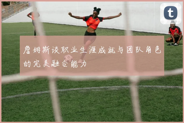 詹姆斯谈职业生涯成就与团队角色的完美融合能力