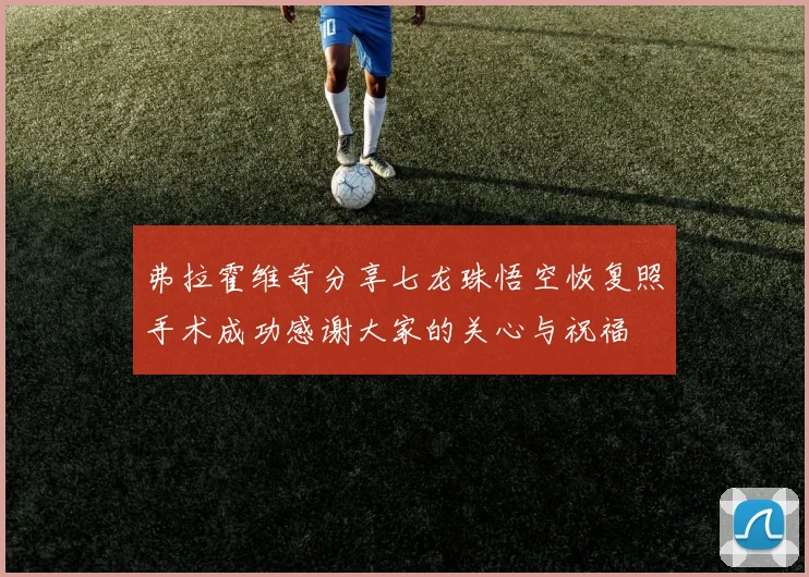 弗拉霍维奇分享七龙珠悟空恢复照手术成功感谢大家的关心与祝福