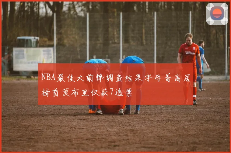 NBA最佳大前锋调查结果字母哥高居榜首莫布里仅获7选票