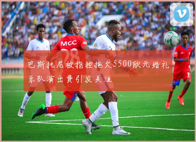 巴斯托尼被指控拖欠5500欧元婚礼乐队演出费引发关注