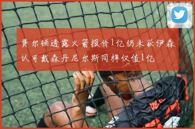 费尔顿透露火箭报价1亿仍未获伊森认可戴森丹尼尔斯同样仅值1亿