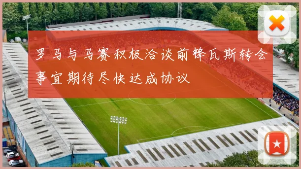 罗马与马赛积极洽谈前锋瓦斯转会事宜期待尽快达成协议
